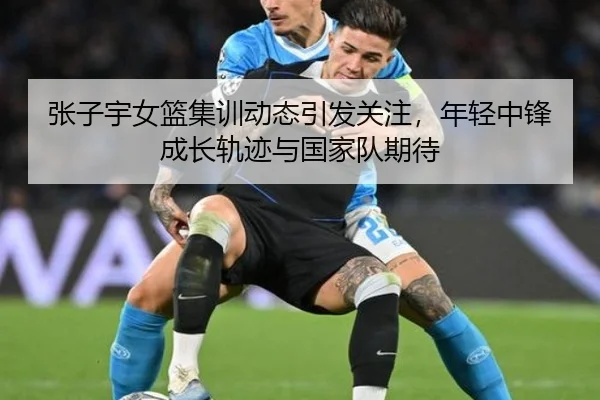张子宇女篮集训动态引发关注，年轻中锋成长轨迹与国家队期待